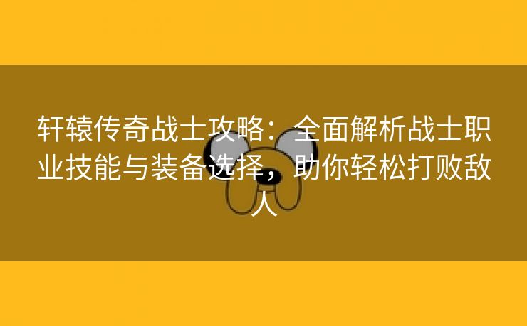 轩辕传奇战士攻略：全面解析战士职业技能与装备选择，助你轻松打败敌人