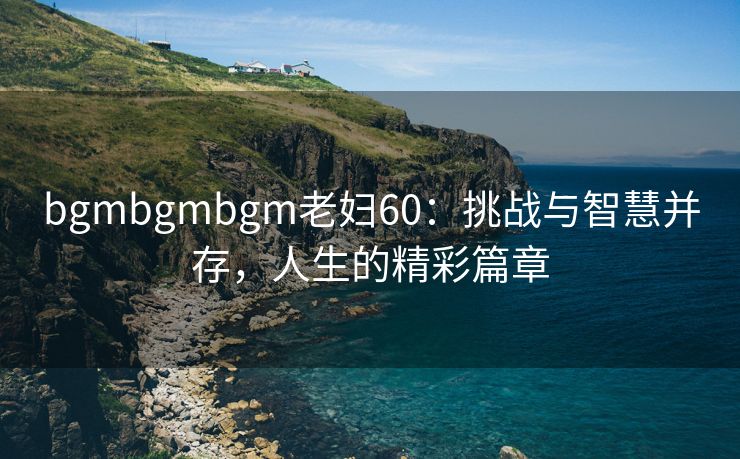 bgmbgmbgm老妇60：挑战与智慧并存，人生的精彩篇章