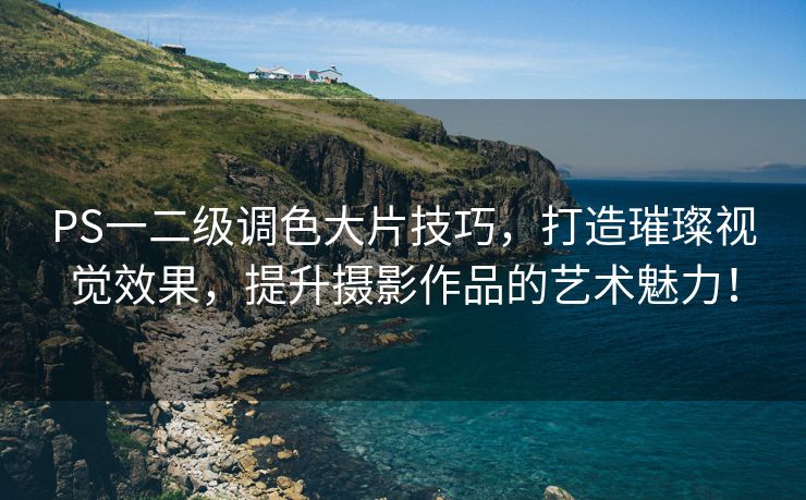 PS一二级调色大片技巧，打造璀璨视觉效果，提升摄影作品的艺术魅力！