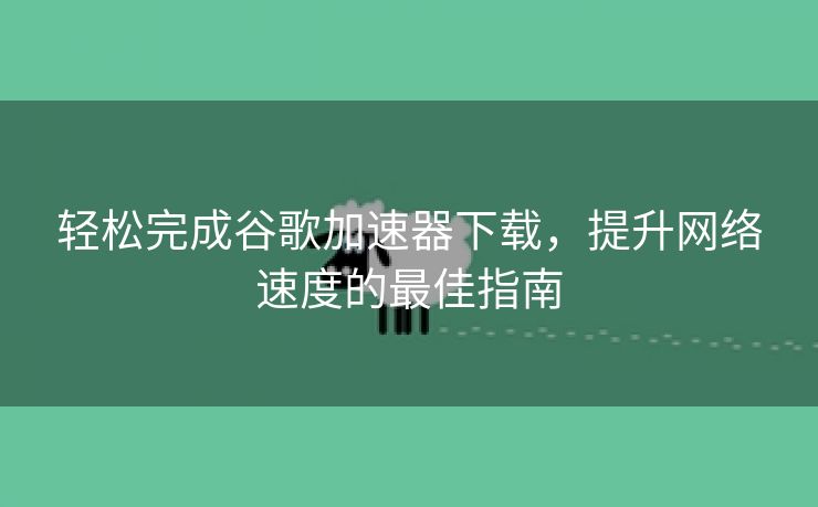 轻松完成谷歌加速器下载，提升网络速度的最佳指南