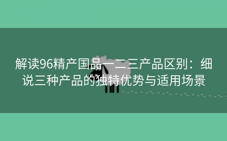 解读96精产国品一二三产品区别：细说三种产品的独特优势与适用场景