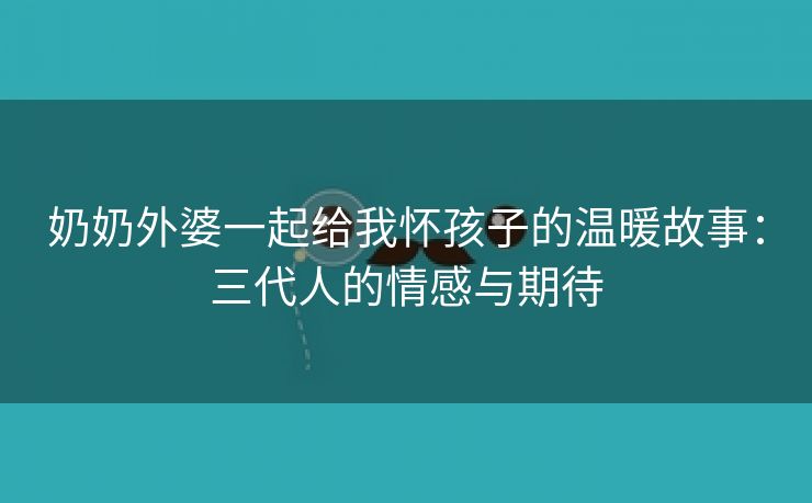 奶奶外婆一起给我怀孩子的温暖故事：三代人的情感与期待