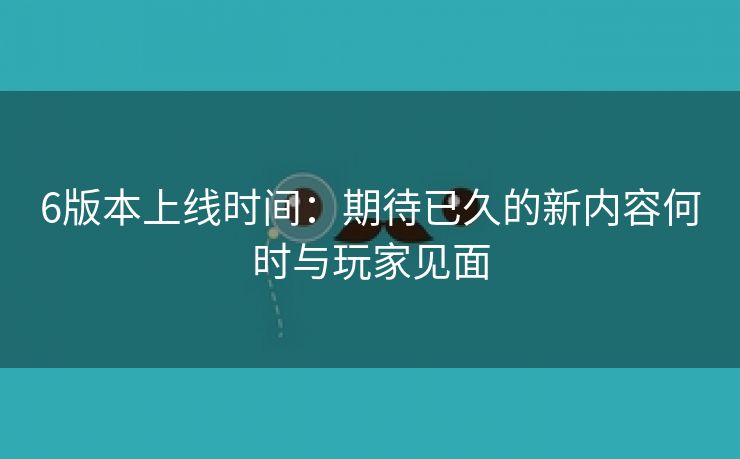 6版本上线时间：期待已久的新内容何时与玩家见面