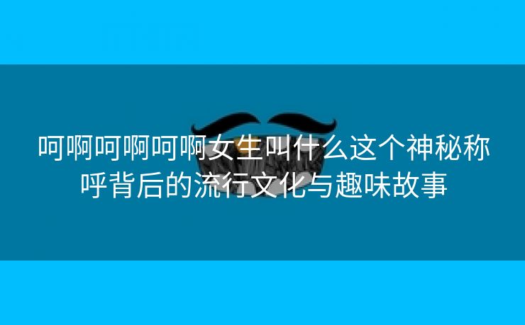 呵啊呵啊呵啊女生叫什么这个神秘称呼背后的流行文化与趣味故事