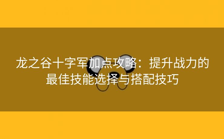 龙之谷十字军加点攻略：提升战力的最佳技能选择与搭配技巧