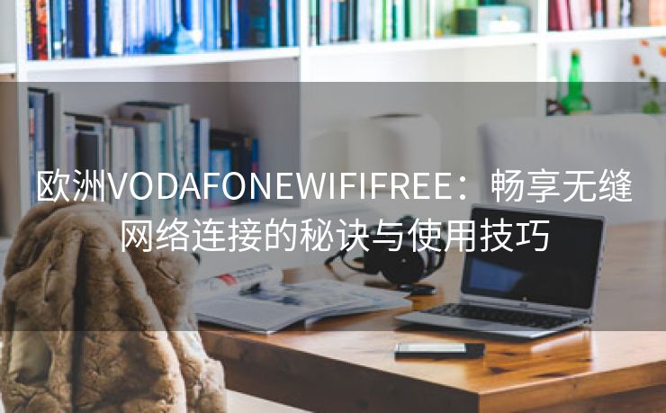 欧洲VODAFONEWIFIFREE：畅享无缝网络连接的秘诀与使用技巧