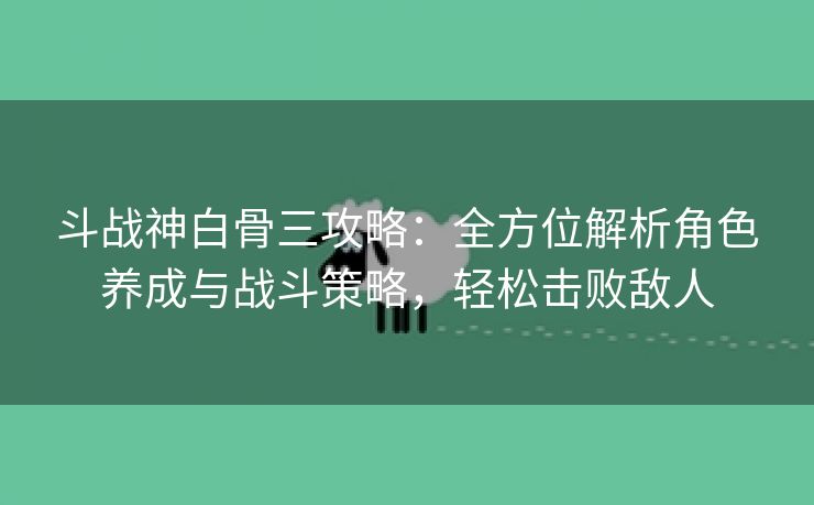 斗战神白骨三攻略：全方位解析角色养成与战斗策略，轻松击败敌人