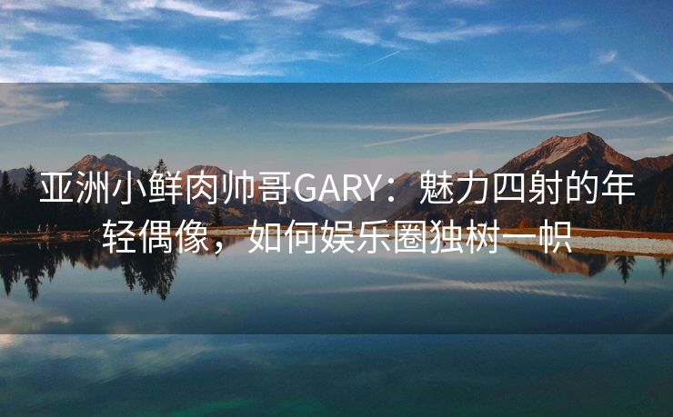 亚洲小鲜肉帅哥GARY：魅力四射的年轻偶像，如何娱乐圈独树一帜