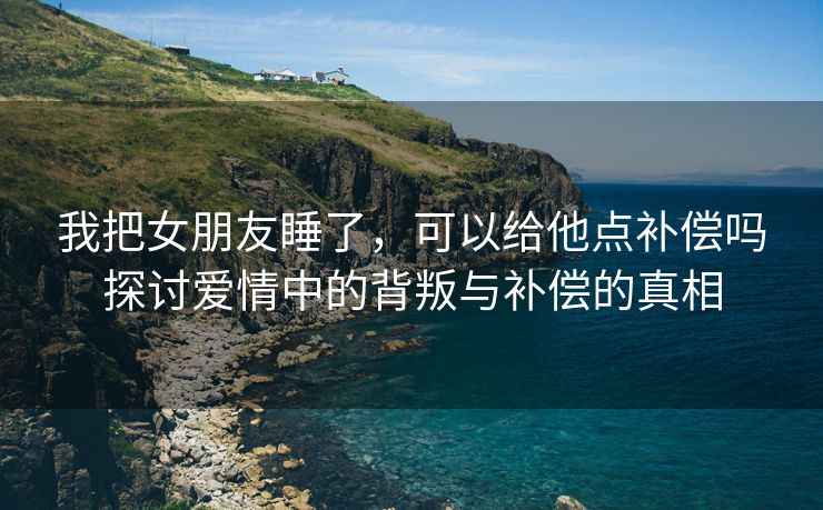 我把女朋友睡了，可以给他点补偿吗探讨爱情中的背叛与补偿的真相