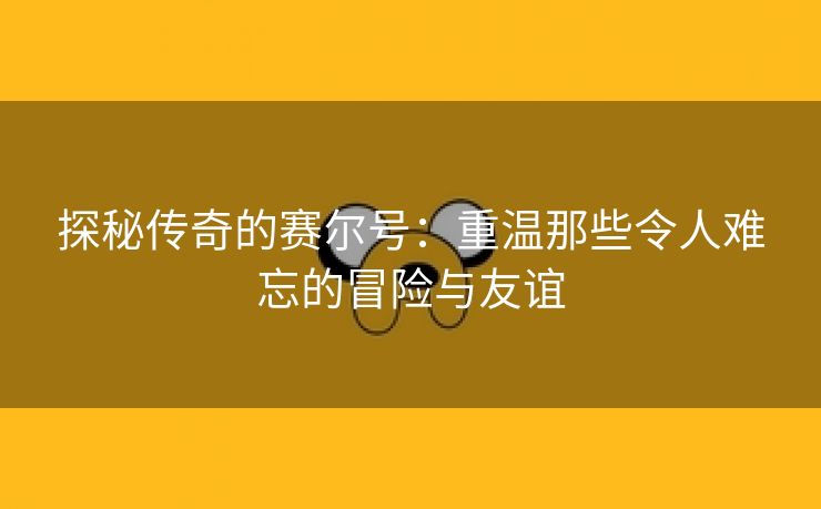 探秘传奇的赛尔号：重温那些令人难忘的冒险与友谊