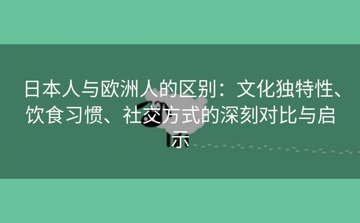 日本人与欧洲人的区别：文化独特性、饮食习惯、社交方式的深刻对比与启示