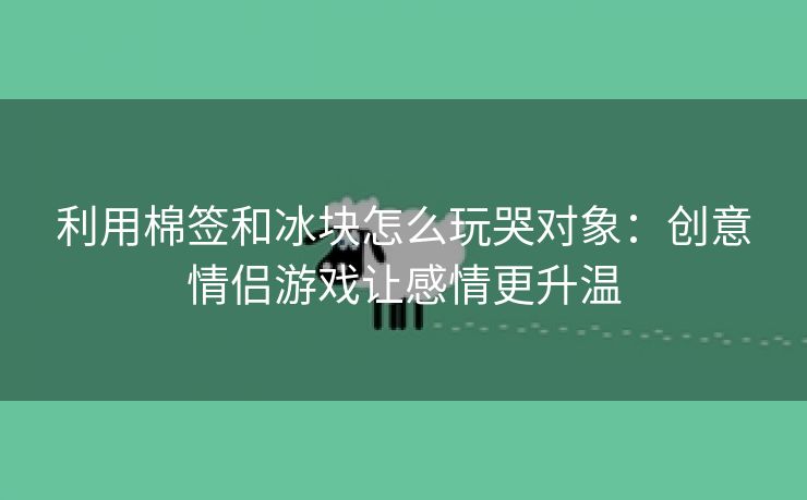 利用棉签和冰块怎么玩哭对象：创意情侣游戏让感情更升温