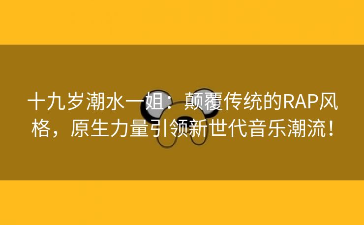 十九岁潮水一姐：颠覆传统的RAP风格，原生力量引领新世代音乐潮流！