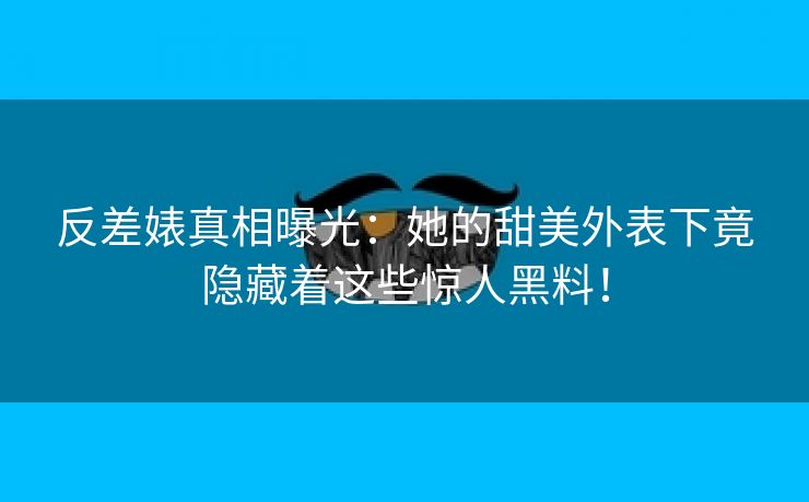 反差婊真相曝光：她的甜美外表下竟隐藏着这些惊人黑料！