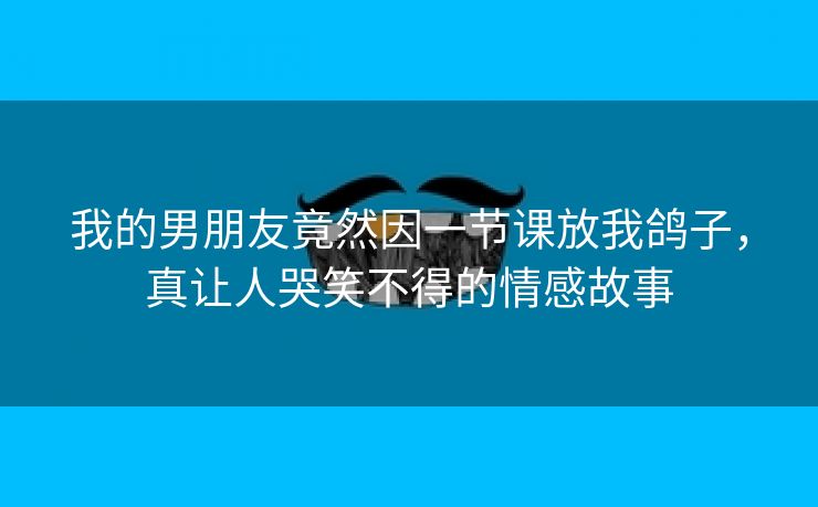 我的男朋友竟然因一节课放我鸽子，真让人哭笑不得的情感故事