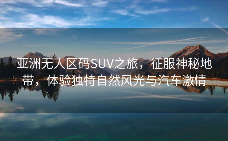 亚洲无人区码SUV之旅，征服神秘地带，体验独特自然风光与汽车激情