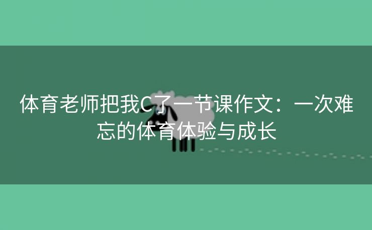 体育老师把我C了一节课作文：一次难忘的体育体验与成长