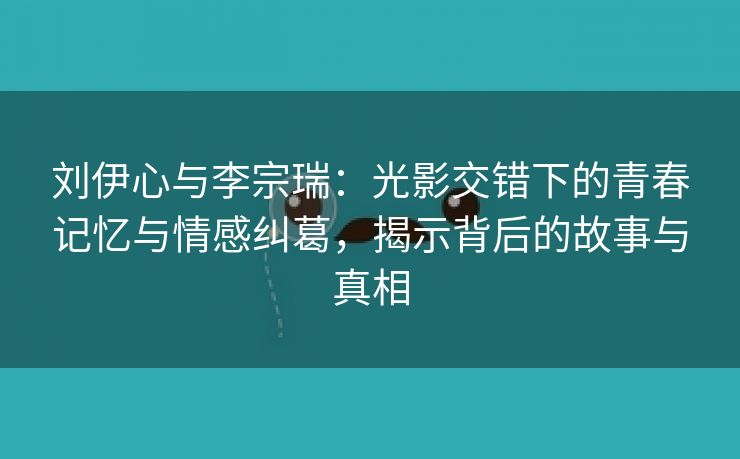 刘伊心与李宗瑞：光影交错下的青春记忆与情感纠葛，揭示背后的故事与真相