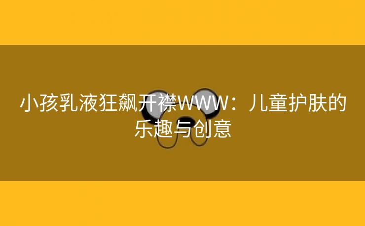 小孩乳液狂飙开襟WWW：儿童护肤的乐趣与创意