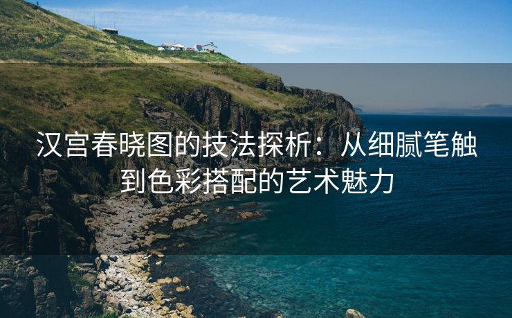 汉宫春晓图的技法探析：从细腻笔触到色彩搭配的艺术魅力