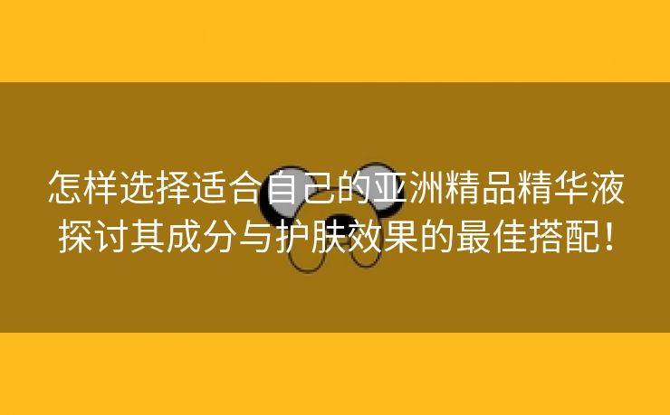 怎样选择适合自己的亚洲精品精华液探讨其成分与护肤效果的最佳搭配！