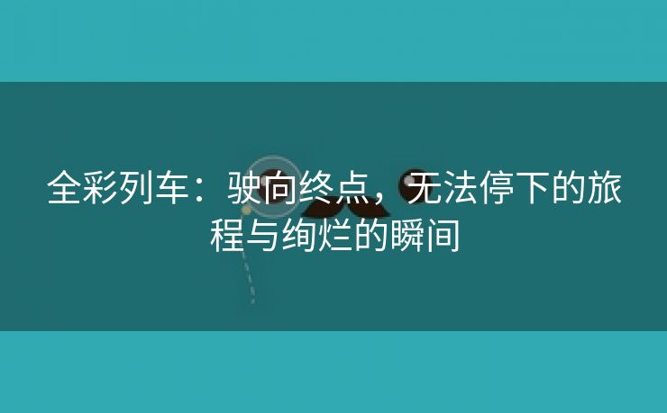 全彩列车：驶向终点，无法停下的旅程与绚烂的瞬间