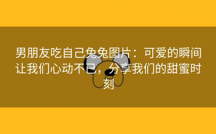 男朋友吃自己兔兔图片：可爱的瞬间让我们心动不已，分享我们的甜蜜时刻