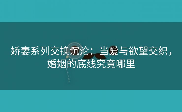 娇妻系列交换沉沦：当爱与欲望交织，婚姻的底线究竟哪里