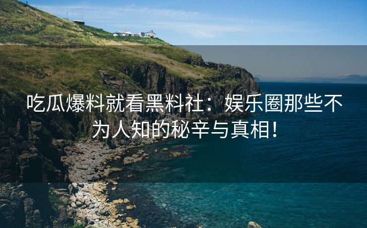 吃瓜爆料就看黑料社：娱乐圈那些不为人知的秘辛与真相！