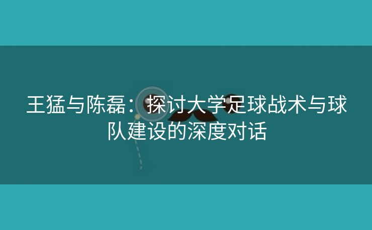 王猛与陈磊：探讨大学足球战术与球队建设的深度对话