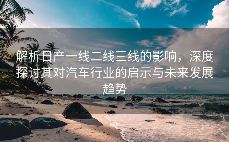 解析日产一线二线三线的影响，深度探讨其对汽车行业的启示与未来发展趋势