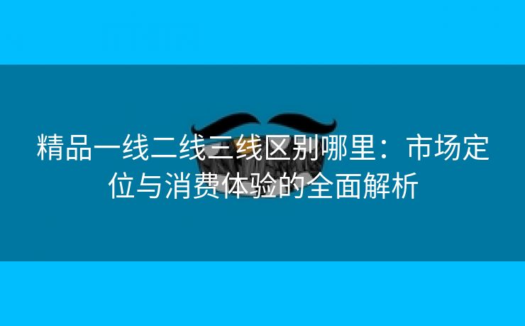 精品一线二线三线区别哪里：市场定位与消费体验的全面解析