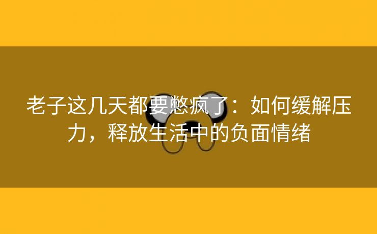 老子这几天都要憋疯了：如何缓解压力，释放生活中的负面情绪