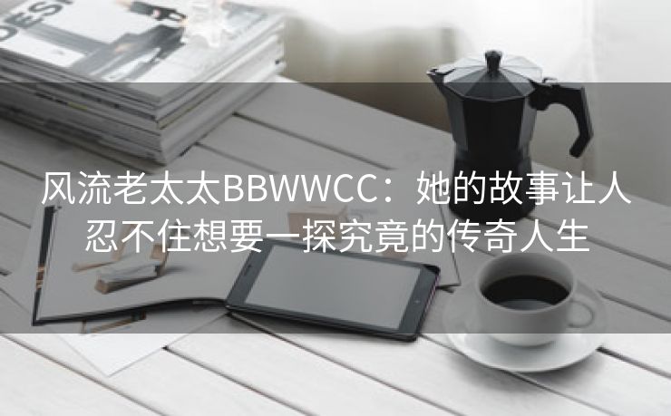 风流老太太BBWWCC：她的故事让人忍不住想要一探究竟的传奇人生