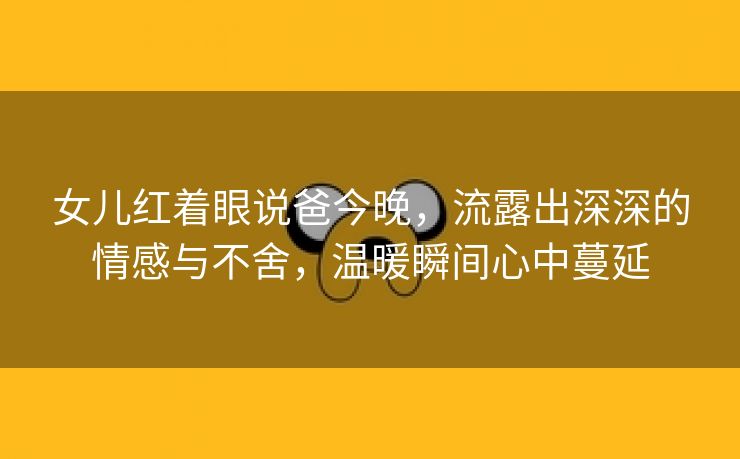 女儿红着眼说爸今晚，流露出深深的情感与不舍，温暖瞬间心中蔓延