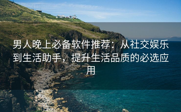 男人晚上必备软件推荐：从社交娱乐到生活助手，提升生活品质的必选应用