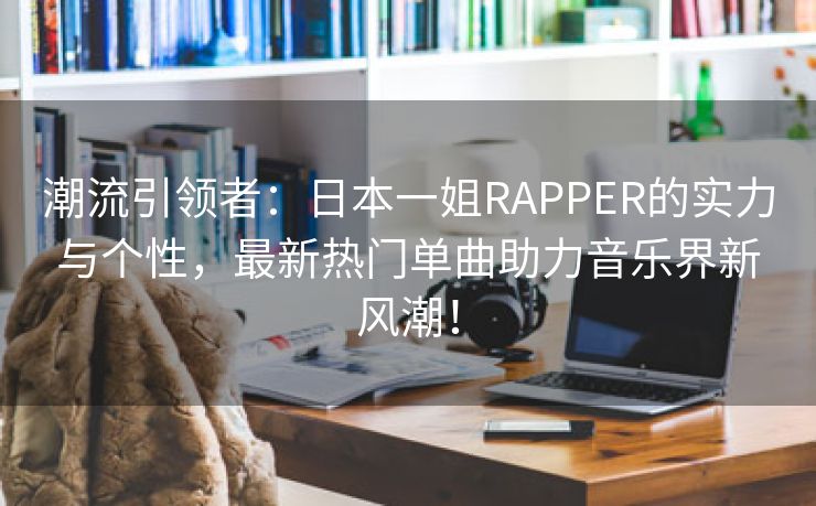 潮流引领者：日本一姐RAPPER的实力与个性，最新热门单曲助力音乐界新风潮！