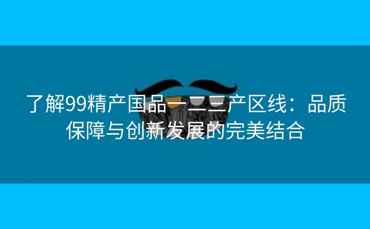 了解99精产国品一二三产区线：品质保障与创新发展的完美结合