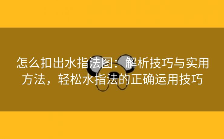 怎么扣出水指法图：解析技巧与实用方法，轻松水指法的正确运用技巧