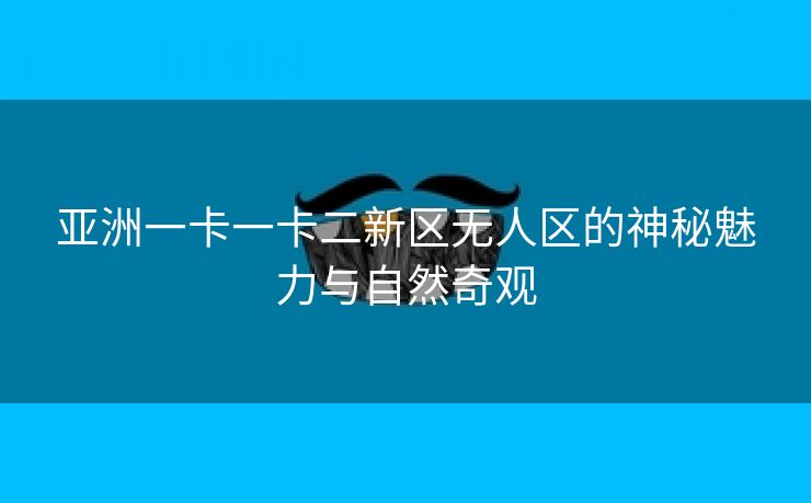 亚洲一卡一卡二新区无人区的神秘魅力与自然奇观