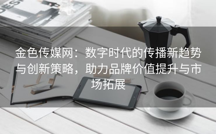 金色传媒网：数字时代的传播新趋势与创新策略，助力品牌价值提升与市场拓展