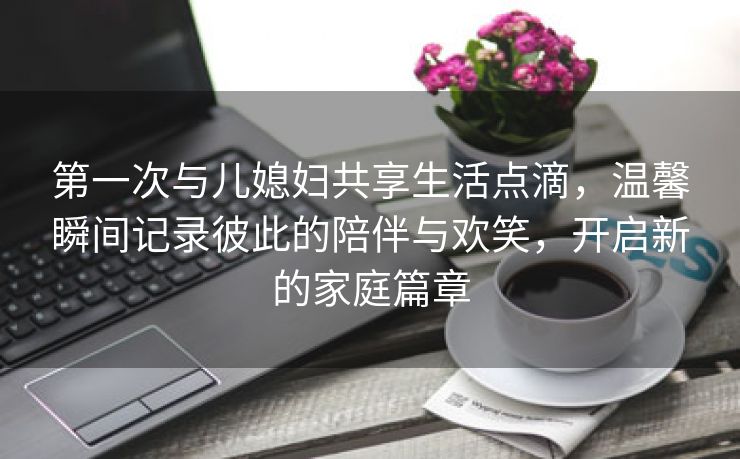 第一次与儿媳妇共享生活点滴，温馨瞬间记录彼此的陪伴与欢笑，开启新的家庭篇章