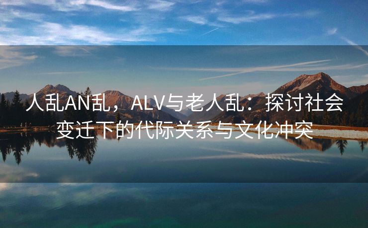 人乱AN乱，ALV与老人乱：探讨社会变迁下的代际关系与文化冲突