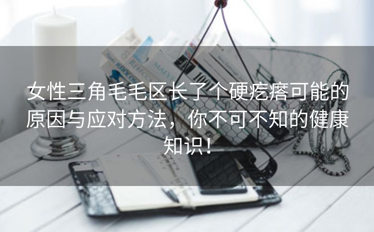 女性三角毛毛区长了个硬疙瘩可能的原因与应对方法，你不可不知的健康知识！