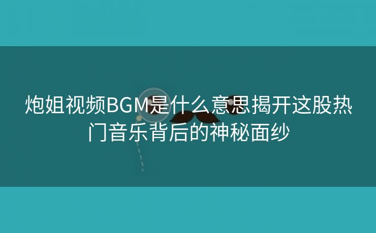 炮姐视频BGM是什么意思揭开这股热门音乐背后的神秘面纱