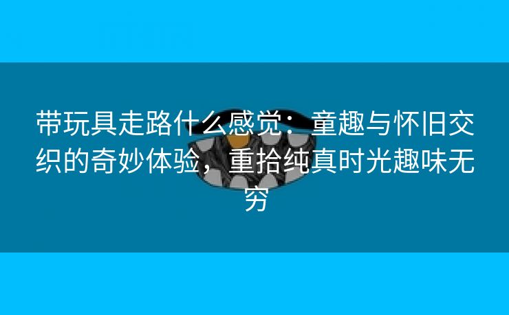 带玩具走路什么感觉：童趣与怀旧交织的奇妙体验，重拾纯真时光趣味无穷