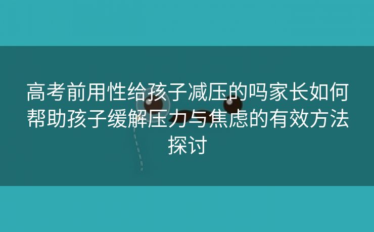 高考前用性给孩子减压的吗家长如何帮助孩子缓解压力与焦虑的有效方法探讨