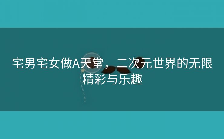 宅男宅女做A天堂，二次元世界的无限精彩与乐趣