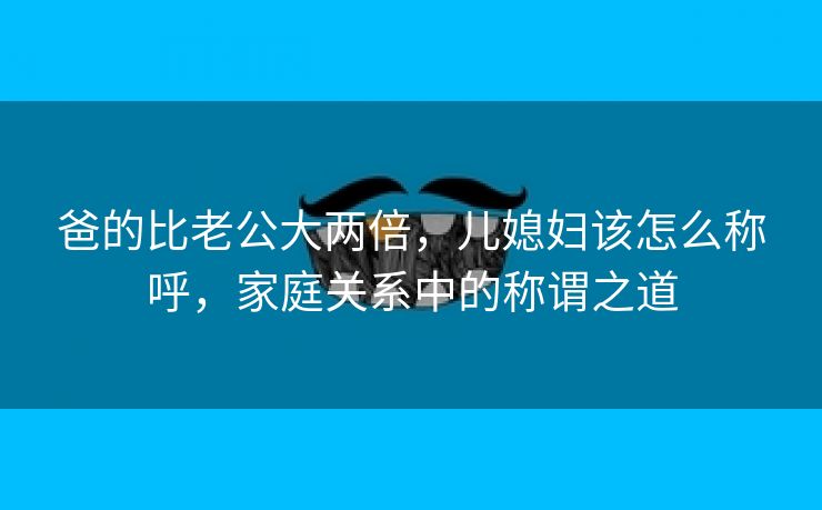 爸的比老公大两倍，儿媳妇该怎么称呼，家庭关系中的称谓之道