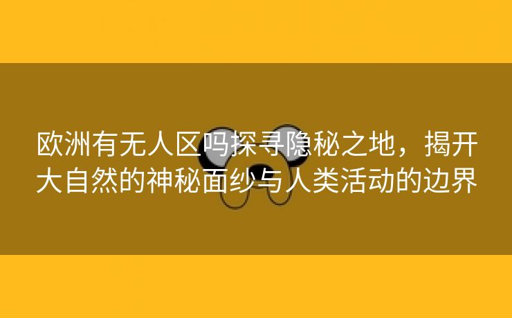 欧洲有无人区吗探寻隐秘之地，揭开大自然的神秘面纱与人类活动的边界